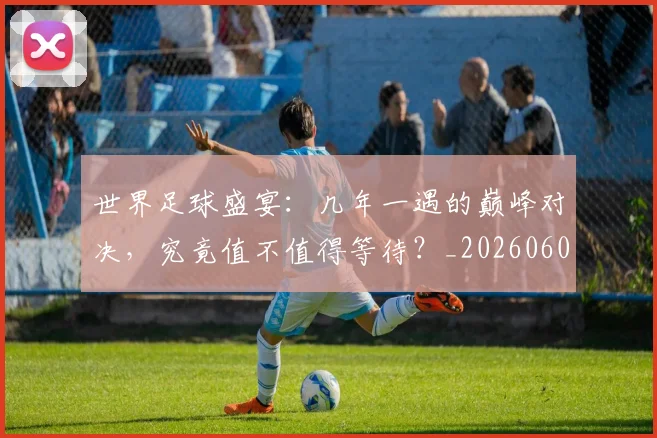 世界足球盛宴：几年一遇的巅峰对决，究竟值不值得等待？_20260609201539