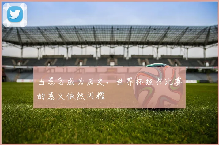 当悬念成为历史,世界杯经典比赛的意义依然闪耀