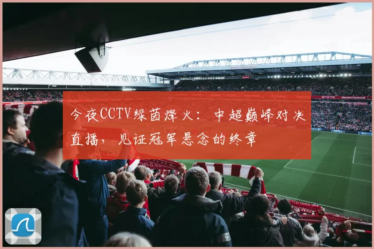 今夜CCTV绿茵烽火：中超巅峰对决直播，见证冠军悬念的终章