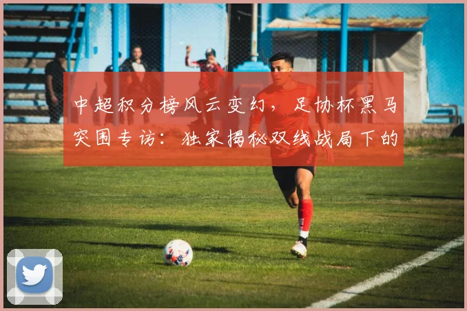 中超积分榜风云变幻，足协杯黑马突围专访：独家揭秘双线战局下的战略博弈_20260610190459