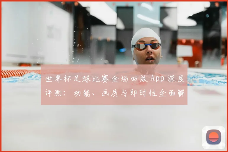 世界杯足球比赛全场回放 App 深度评测：功能、画质与即时性全面解析_20260609201333