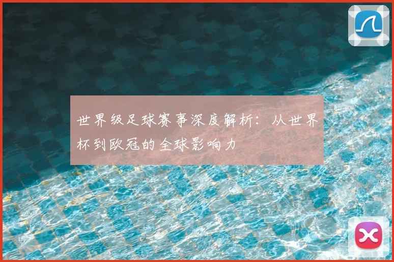 世界级足球赛事深度解析:从世界杯到欧冠的全球影响力