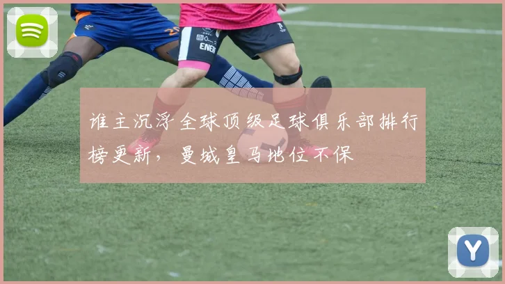 谁主沉浮全球顶级足球俱乐部排行榜更新,曼城皇马地位不保